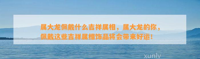 属大龙佩戴什么吉祥属相，属大龙的你，佩戴这些吉祥属相饰品将会带来好运！