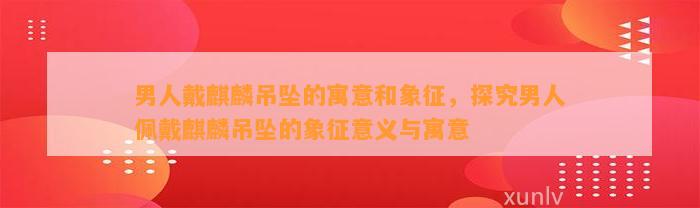 男人戴麒麟吊坠的寓意和象征，探究男人佩戴麒麟吊坠的象征意义与寓意