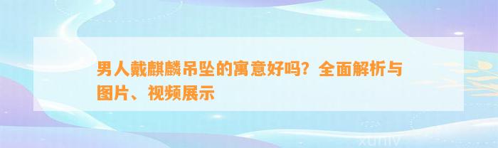 男人戴麒麟吊坠的寓意好吗？全面解析与图片、视频展示