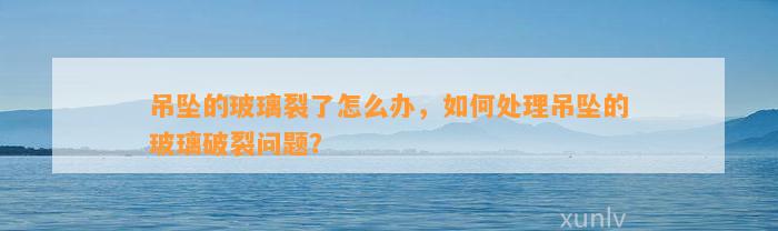 吊坠的玻璃裂了怎么办，怎样解决吊坠的玻璃破裂疑问？