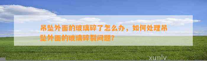 吊坠外面的玻璃碎了怎么办，怎样解决吊坠外面的玻璃碎裂疑问？