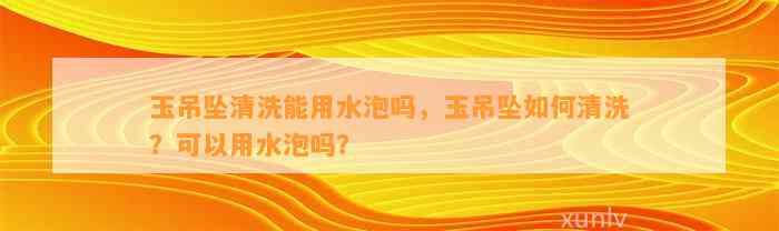 玉吊坠清洗能用水泡吗，玉吊坠怎样清洗？可以用水泡吗？