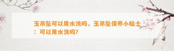 玉吊坠可以用水洗吗，玉吊坠保养小贴士：可以用水洗吗？