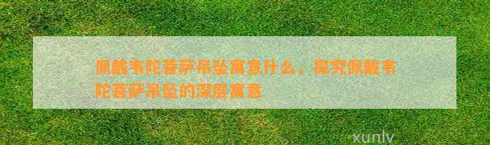 佩戴韦陀菩萨吊坠寓意什么，探究佩戴韦陀菩萨吊坠的深层寓意