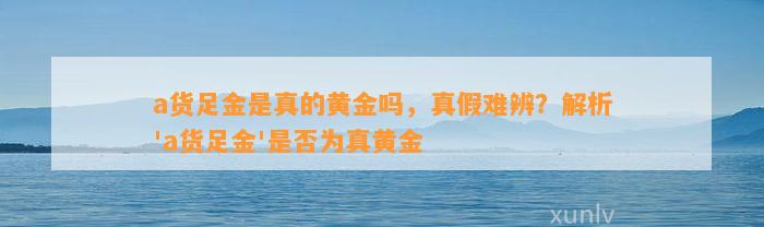 a货足金是真的黄金吗，真假难辨？解析'a货足金'是不是为真黄金