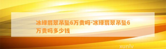 冰绿翡翠吊坠6万贵吗-冰绿翡翠吊坠6万贵吗多少钱