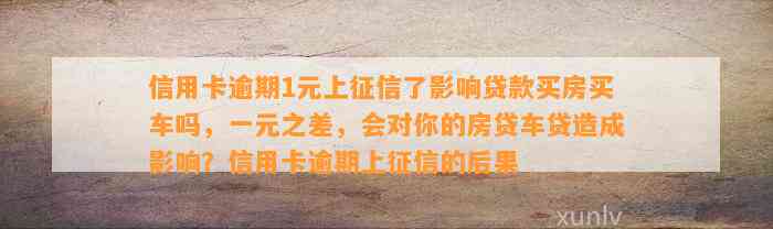 信用卡逾期1元上征信了影响贷款买房买车吗，一元之差，会对你的房贷车贷造成影响？信用卡逾期上征信的后果