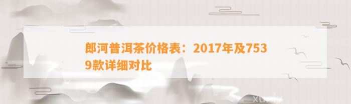 郎河普洱茶价格表：2017年及7539款详细对比