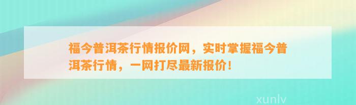 福今普洱茶行情报价网，实时掌握福今普洱茶行情，一网打尽最新报价！