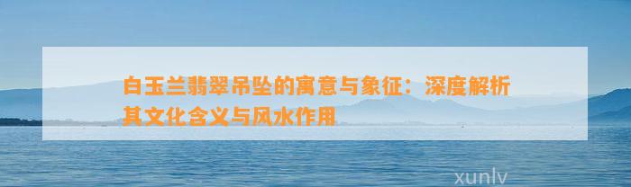 白玉兰翡翠吊坠的寓意与象征：深度解析其文化含义与风水作用