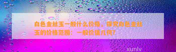 白色金丝玉一般什么价格，探究白色金丝玉的价格范围：一般价值几何？