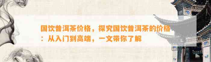 国饮普洱茶价格，探究国饮普洱茶的价格：从入门到高端，一文带你熟悉