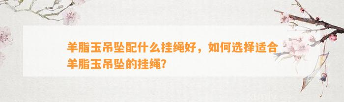 羊脂玉吊坠配什么挂绳好，怎样选择适合羊脂玉吊坠的挂绳？