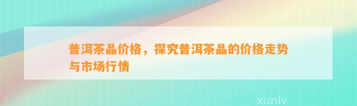 普洱茶晶价格，探究普洱茶晶的价格走势与市场行情