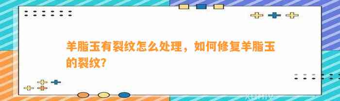 羊脂玉有裂纹怎么解决，怎样修复羊脂玉的裂纹？