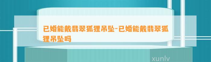 已婚能戴翡翠狐狸吊坠-已婚能戴翡翠狐狸吊坠吗