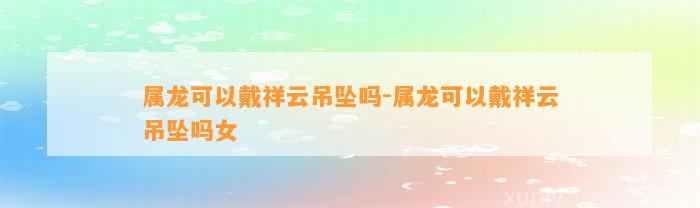 属龙可以戴祥云吊坠吗-属龙可以戴祥云吊坠吗女