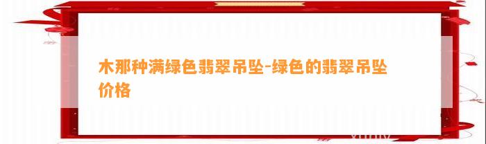 木那种满绿色翡翠吊坠-绿色的翡翠吊坠价格