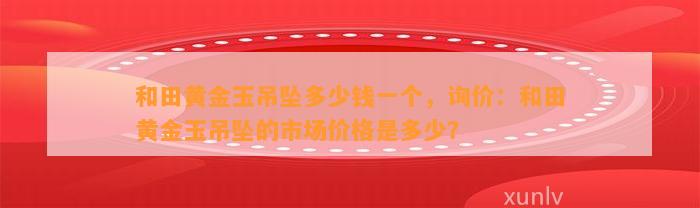 和田黄金玉吊坠多少钱一个，询价：和田黄金玉吊坠的市场价格是多少？