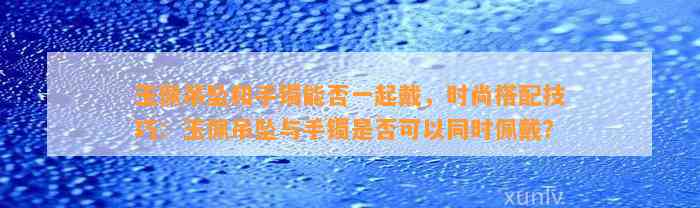 玉佩吊坠和手镯能否一起戴，时尚搭配技巧：玉佩吊坠与手镯是不是可以同时佩戴？