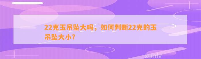 22克玉吊坠大吗，怎样判断22克的玉吊坠大小？