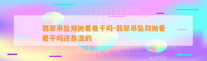 翡翠吊坠双抛看着干吗-翡翠吊坠双抛看着干吗还是湿的