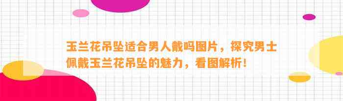 玉兰花吊坠适合男人戴吗图片，探究男士佩戴玉兰花吊坠的魅力，看图解析！