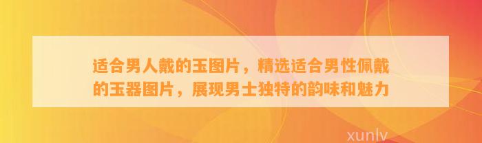 适合男人戴的玉图片，精选适合男性佩戴的玉器图片，展现男士特别的韵味和魅力