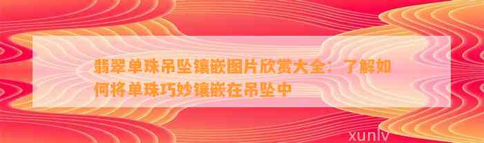 翡翠单珠吊坠镶嵌图片欣赏大全：熟悉怎样将单珠巧妙镶嵌在吊坠中