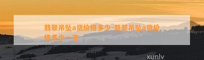 翡翠吊坠a货价格多少-翡翠吊坠a货价格多少一克