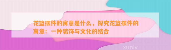 花篮摆件的寓意是什么，探究花篮摆件的寓意：一种装饰与文化的结合