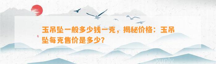 玉吊坠一般多少钱一克，揭秘价格：玉吊坠每克售价是多少？