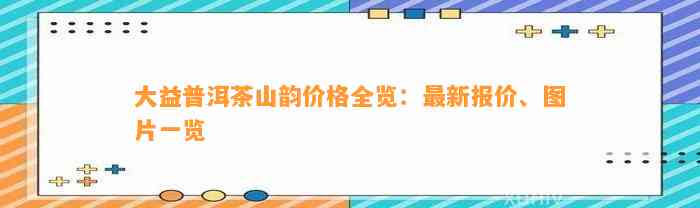 大益普洱茶山韵价格全览：最新报价、图片一览