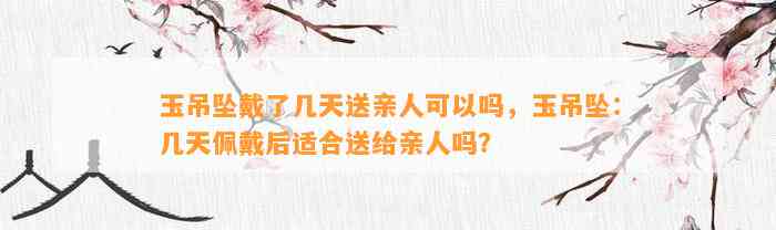 玉吊坠戴了几天送亲人可以吗，玉吊坠：几天佩戴后适合送给亲人吗？