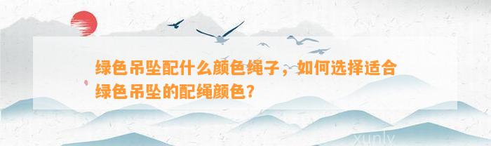 绿色吊坠配什么颜色绳子，怎样选择适合绿色吊坠的配绳颜色？