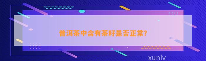 普洱茶中含有茶籽是不是正常？