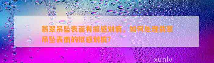 翡翠吊坠表面有抠感划痕，怎样解决翡翠吊坠表面的抠感划痕？