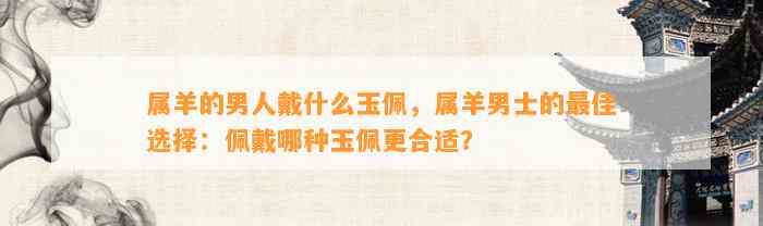 属羊的男人戴什么玉佩，属羊男士的最佳选择：佩戴哪种玉佩更合适？