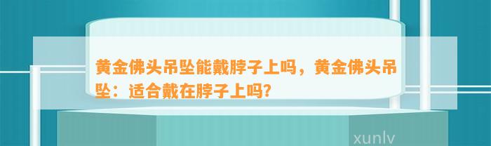 黄金佛头吊坠能戴脖子上吗，黄金佛头吊坠：适合戴在脖子上吗？