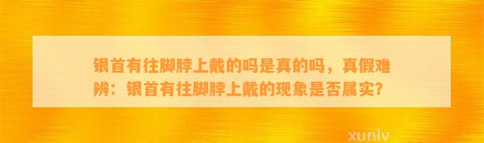 银首有往脚脖上戴的吗是真的吗，真假难辨：银首有往脚脖上戴的现象是不是属实？