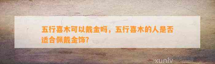 五行喜木可以戴金吗，五行喜木的人是不是适合佩戴金饰？