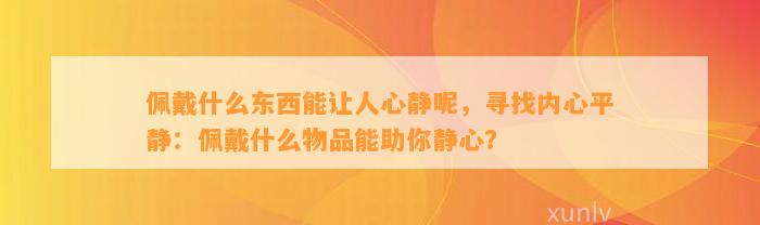 佩戴什么东西能让人心静呢，寻找内心平静：佩戴什么物品能助你静心？