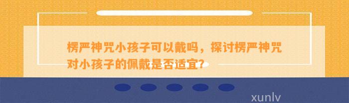 楞严神咒小孩子可以戴吗，探讨楞严神咒对小孩子的佩戴是不是适宜？