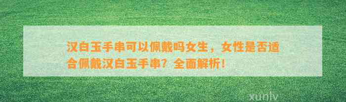 汉白玉手串可以佩戴吗女生，女性是不是适合佩戴汉白玉手串？全面解析！