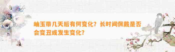 岫玉带几天后有何变化？长时间佩戴是不是会变丑或发生变化？