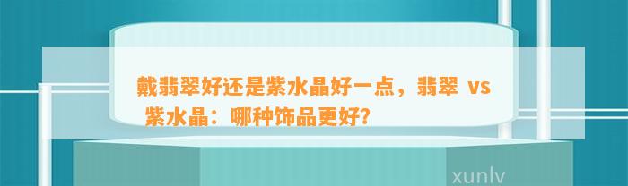 戴翡翠好还是紫水晶好一点，翡翠 vs 紫水晶：哪种饰品更好？