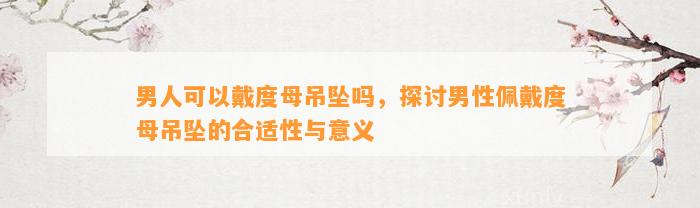 男人可以戴度母吊坠吗，探讨男性佩戴度母吊坠的合适性与意义