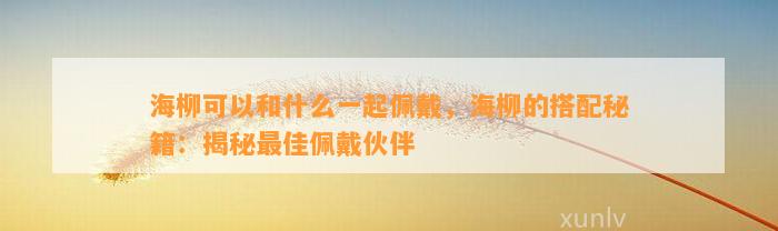 海柳可以和什么一起佩戴，海柳的搭配秘籍：揭秘最佳佩戴伙伴