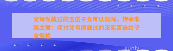 父母佩戴过的玉送子女可以戴吗，传承家族之爱：探讨父母佩戴过的玉能否送给子女佩戴