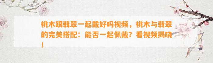 桃木跟翡翠一起戴好吗视频，桃木与翡翠的完美搭配：能否一起佩戴？看视频揭晓！